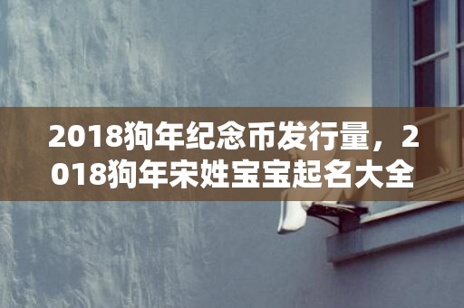 2018狗年纪念币发行量，2018狗年宋姓宝宝起名大全