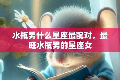 水瓶男什么星座最配对，最旺水瓶男的星座女