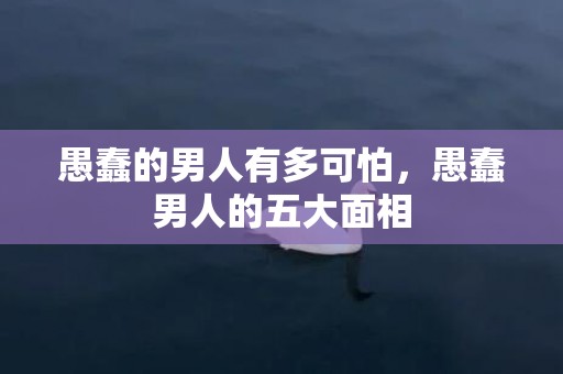 愚蠢的男人有多可怕，愚蠢男人的五大面相