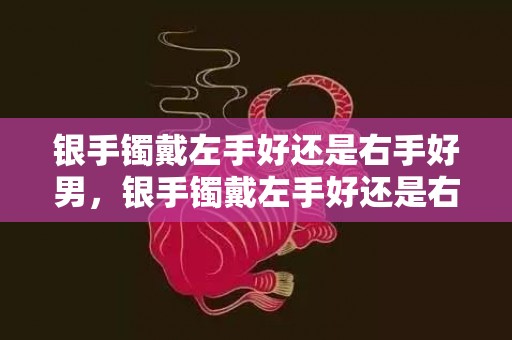 银手镯戴左手好还是右手好男，银手镯戴左手好还是右手好