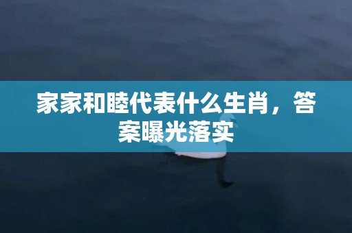 家家和睦代表什么生肖，答案曝光落实