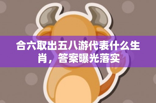 合六取出五八游代表什么生肖，答案曝光落实