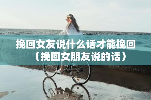 挽回女友说什么话才能挽回（挽回女朋友说的话）