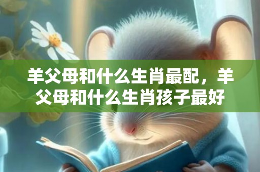 羊父母和什么生肖最配，羊父母和什么生肖孩子最好