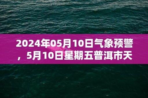 2024年05月10日气象预警，5月10日星期五普洱市天气预报 大部中雨转小雨