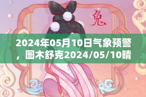 2024年05月10日气象预警，图木舒克2024/05/10晴最高温度34度