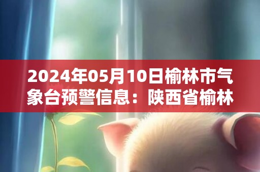 2024年05月10日榆林市气象台预警信息：陕西省榆林市发布大风蓝色预警