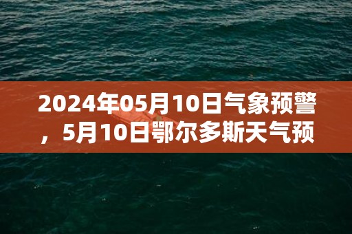 2024年05月10日气象预警，5月10日鄂尔多斯天气预报 大部多云转晴