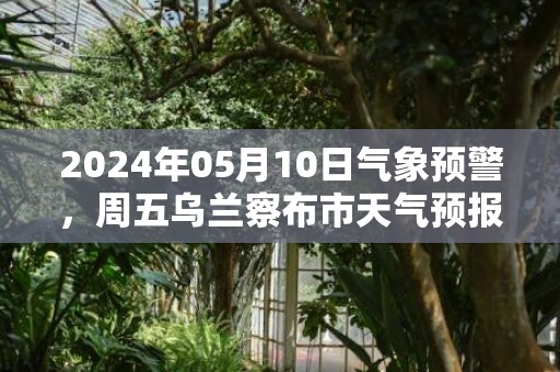 2024年05月10日气象预警，周五乌兰察布市天气预报 大部多云