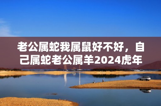 老公属蛇我属鼠好不好，自己属蛇老公属羊2024虎年能不能怀孕