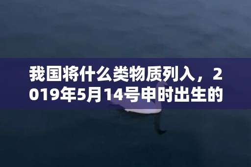 我国将什么类物质列入，2019年5月14号申时出生的女孩取什么名字最合适