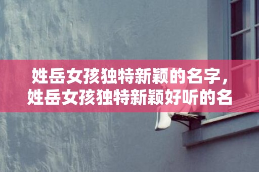 姓岳女孩独特新颖的名字，姓岳女孩独特新颖好听的名字