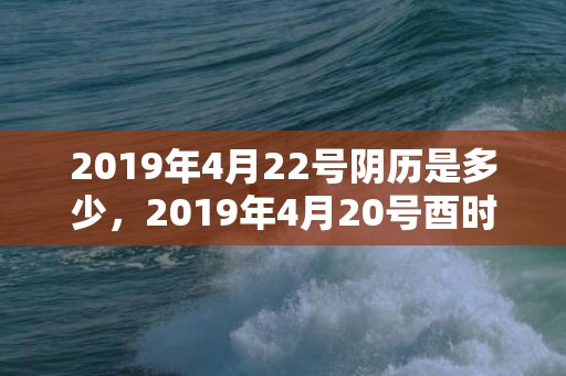 2019年4月22号阴历是多少，2019年4月20号酉时出生的女孩取什么名字最好？
