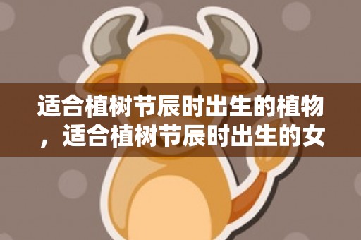 适合植树节辰时出生的植物，适合植树节辰时出生的女宝宝的名字推荐