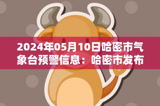 2024年05月10日哈密市气象台预警信息：哈密市发布高温黄色预警