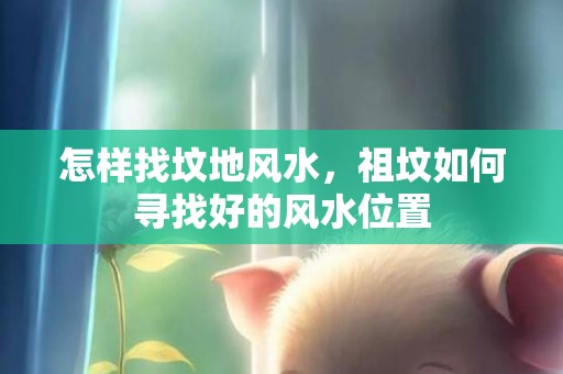 怎样找坟地风水，祖坟如何寻找好的风水位置