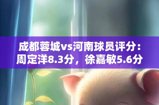 成都蓉城vs河南球员评分：周定洋8.3分，徐嘉敏5.6分
