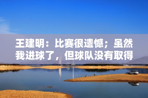 王建明：比赛很遗憾；虽然我进球了，但球队没有取得胜利