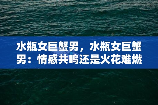 水瓶女巨蟹男，水瓶女巨蟹男：情感共鸣还是火花难燃？