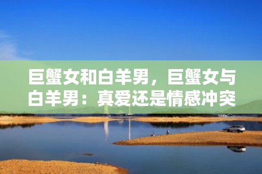 巨蟹女和白羊男，巨蟹女与白羊男：真爱还是情感冲突？