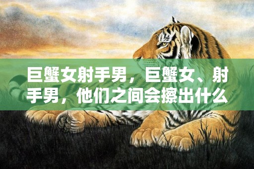 巨蟹女射手男，巨蟹女、射手男，他们之间会擦出什么样的爱情火花？