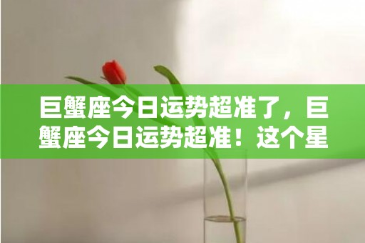 巨蟹座今日运势超准了，巨蟹座今日运势超准！这个星座的秘密你知道吗？