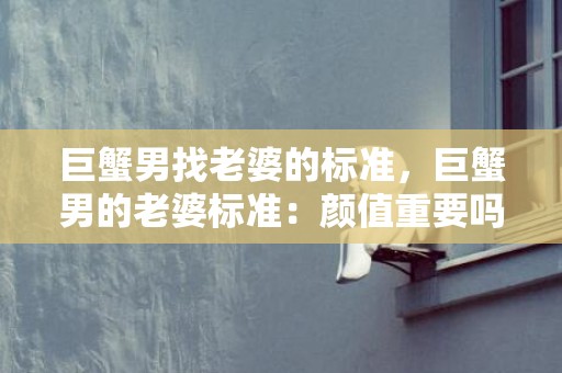巨蟹男找老婆的标准，巨蟹男的老婆标准：颜值重要吗？家庭观念怎样？需要什么样的情感支持？