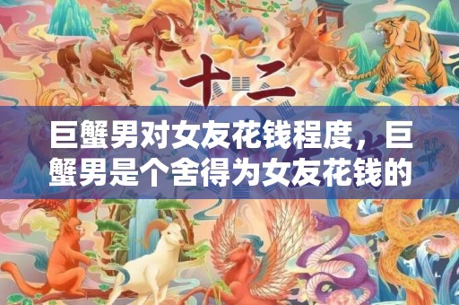 巨蟹男对女友花钱程度，巨蟹男是个舍得为女友花钱的人吗？
