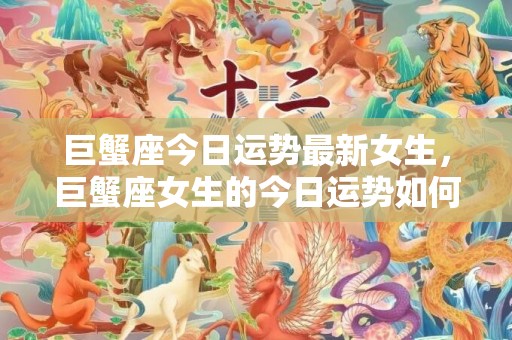 巨蟹座今日运势最新女生，巨蟹座女生的今日运势如何？