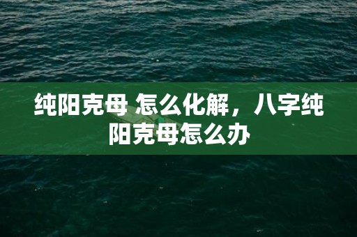 纯阳克母 怎么化解，八字纯阳克母怎么办