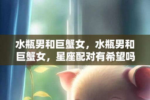 水瓶男和巨蟹女，水瓶男和巨蟹女，星座配对有希望吗？