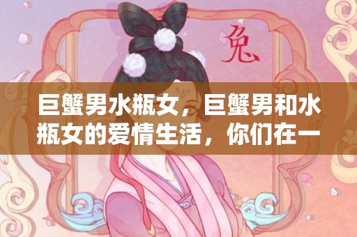 巨蟹男水瓶女，巨蟹男和水瓶女的爱情生活，你们在一起幸福吗？