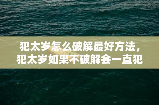犯太岁怎么破解最好方法，犯太岁如果不破解会一直犯吗