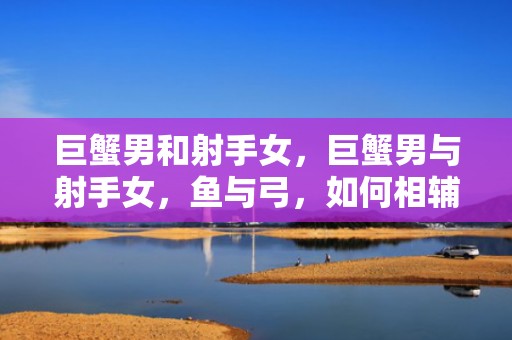 巨蟹男和射手女，巨蟹男与射手女，鱼与弓，如何相辅相成？