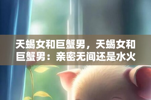 天蝎女和巨蟹男，天蝎女和巨蟹男：亲密无间还是水火不容？