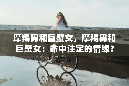摩羯男和巨蟹女，摩羯男和巨蟹女：命中注定的情缘？