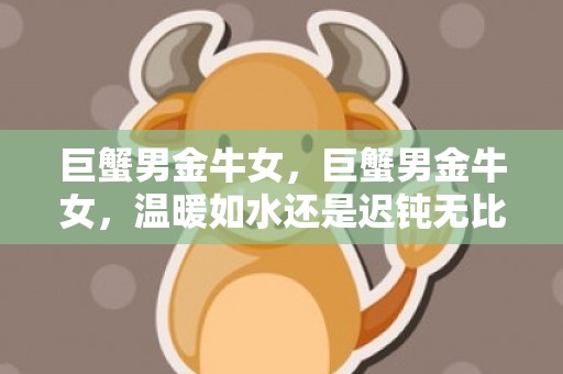 巨蟹男金牛女，巨蟹男金牛女，温暖如水还是迟钝无比？