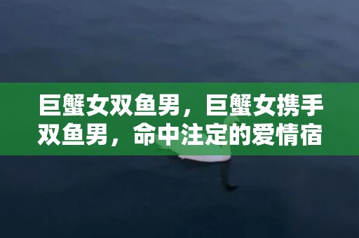 巨蟹女双鱼男，巨蟹女携手双鱼男，命中注定的爱情宿命？