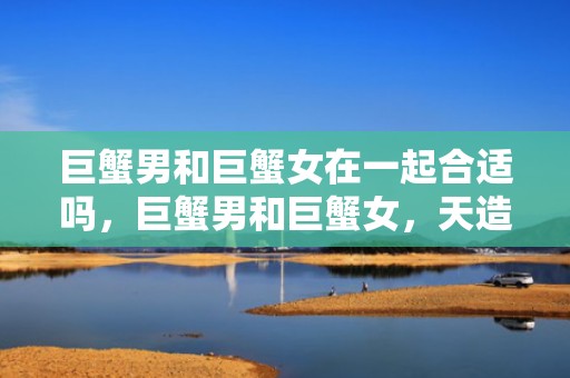 巨蟹男和巨蟹女在一起合适吗，巨蟹男和巨蟹女，天造地设的一对吗？