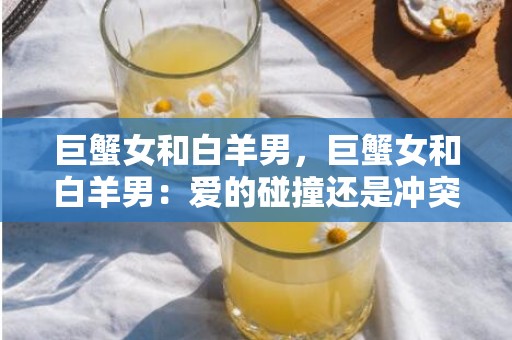 巨蟹女和白羊男，巨蟹女和白羊男：爱的碰撞还是冲突？