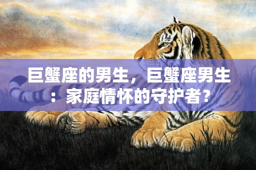 巨蟹座的男生，巨蟹座男生：家庭情怀的守护者？