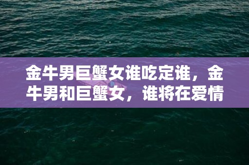 金牛男巨蟹女谁吃定谁，金牛男和巨蟹女，谁将在爱情的战场上胜出？