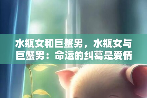 水瓶女和巨蟹男，水瓶女与巨蟹男：命运的纠葛是爱情的绊脚石吗？