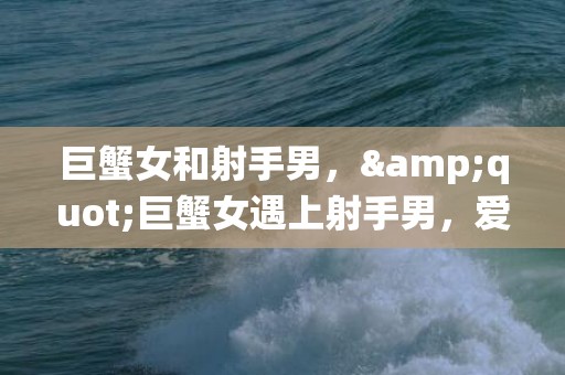 巨蟹女和射手男，&quot;巨蟹女遇上射手男，爱情如何演绎？&quot;