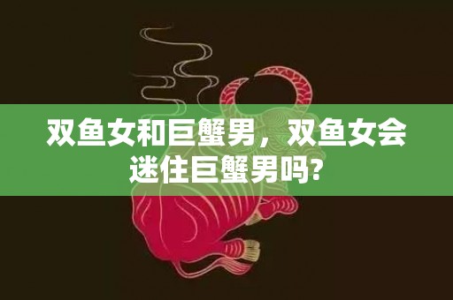 双鱼女和巨蟹男，双鱼女会迷住巨蟹男吗?