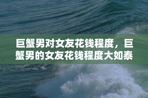 巨蟹男对女友花钱程度，巨蟹男的女友花钱程度大如泰山？