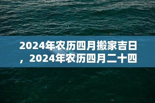 2024年农历四月搬家吉日，2024年农历四月二十四是黄道吉日吗