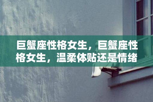 巨蟹座性格女生，巨蟹座性格女生，温柔体贴还是情绪易变？