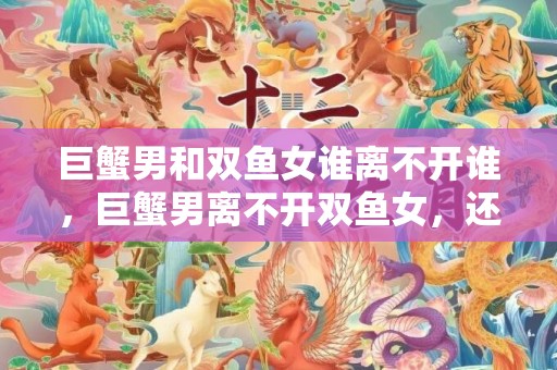 巨蟹男和双鱼女谁离不开谁，巨蟹男离不开双鱼女，还是双鱼女离不开巨蟹男？