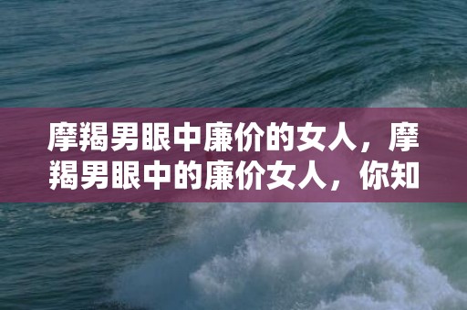 摩羯男眼中廉价的女人，摩羯男眼中的廉价女人，你知道吗？